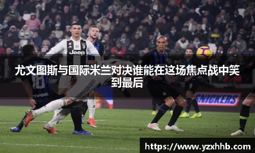 尤文图斯与国际米兰对决谁能在这场焦点战中笑到最后
